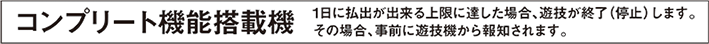 コンプリート機能搭載機 1日に払出ができる上限に達した場合、遊技が終了（停止）します。その場合、事前に遊技機から報知されます。