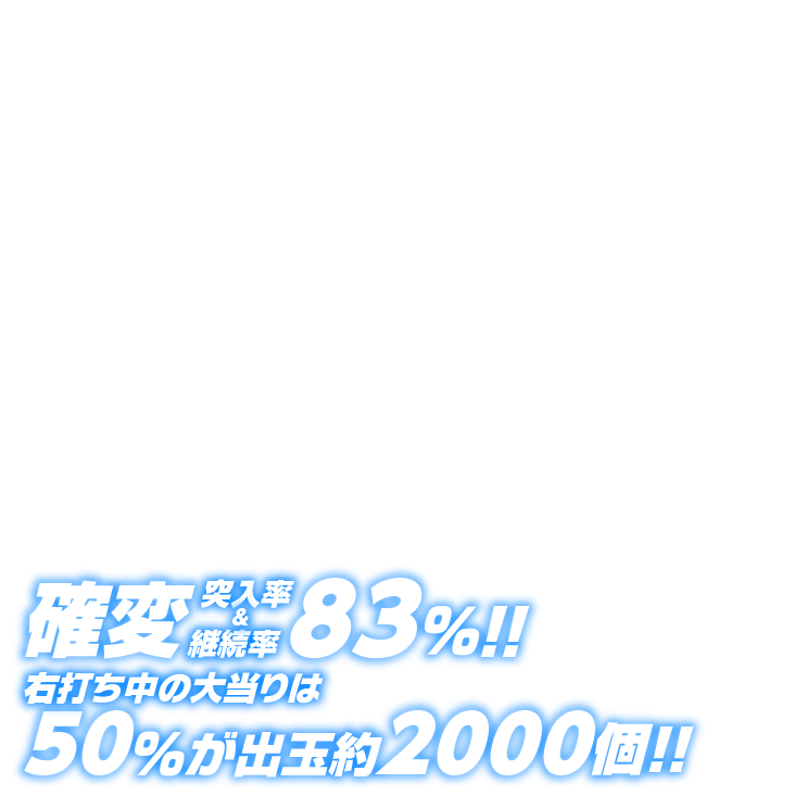 確変突入率＆継続率83％!!右打ち中の大当りは50％が出玉約2000個!!※出玉は払い出しとなります。