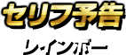 セリフ予告・レインボー