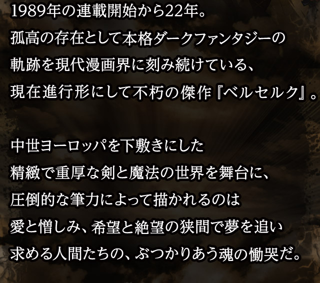 1989年の連載開始から22年。孤高の存在として本格ダークファンタジーの軌跡を現代漫画界に刻み続けている、現在進行形にして不朽の傑作『ベルセルク』。中世ヨーロッパを下敷きにした精緻で重厚な剣と魔法の世界を舞台に、圧倒的な筆力によって描かれるのは愛と憎しみ、希望と絶望の狭間で夢を追い求める人間たちの、ぶつかりあう魂の慟哭だ。