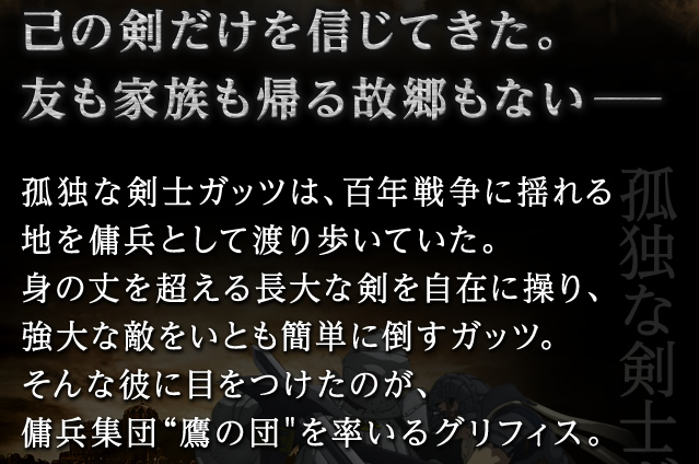 己の剣だけを信じてきた。友も家族も帰る故郷もない─孤独な剣士ガッツは、百年戦争に揺れる地を傭兵として渡り歩いていた。身の丈を超える長大な剣を自在に操り、強大な敵をいとも簡単に倒すガッツ。そんな彼に目をつけたのが、傭兵集団鷹の団を率いるグリフィス。
