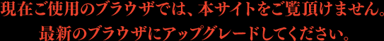 現在ご使用のブラウザでは、本サイトをご覧頂けません。最新のブラウザにアップグレードしてください。