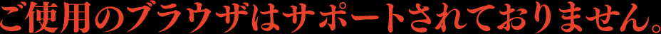 ご使用のブラウザはサポートされておりません。