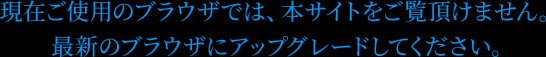 現在ご使用のブラウザでは、本サイトをご覧頂けません。最新のブラウザにアップグレードしてください。